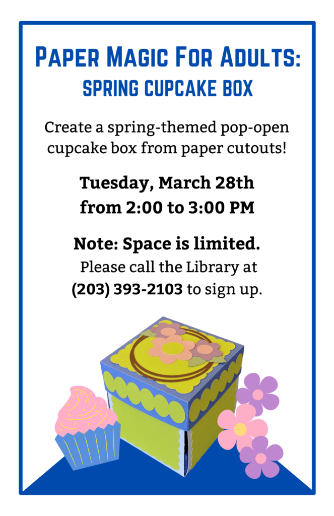 Paper Magic For Adults: Spring Cupcake Box. Create a spring-themed pop-open cupcake box from paper cutouts! Tuesday, March 28th from 2:00 to 3:00 PM. Note: Space is limited. Please call the Library at (203) 393-2103 to sign up.