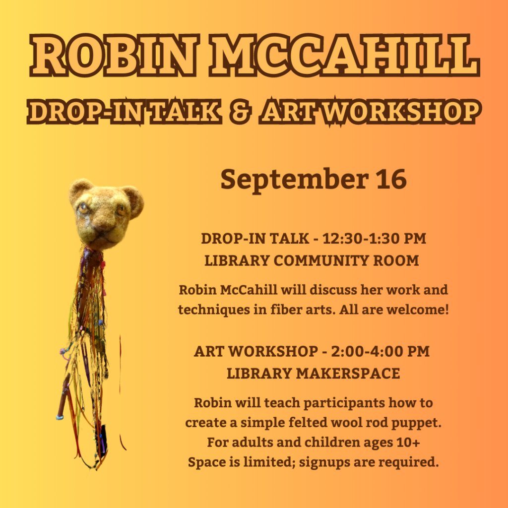 Robin McCahill Drop-In Talk & Art Workshop, September 16th. Drop-In Talk, 12:30-1:30 PM, Library Community Room: Robin McCahill will discuss her work and techniques in fiber arts. All are welcome! Art Workshop, 2:00-4:00 PM, Library Makerspace: Robin will teach participants how to create a simple felted wool rod puppet. For adults and children ages 10+. Space is limited; signups are required.